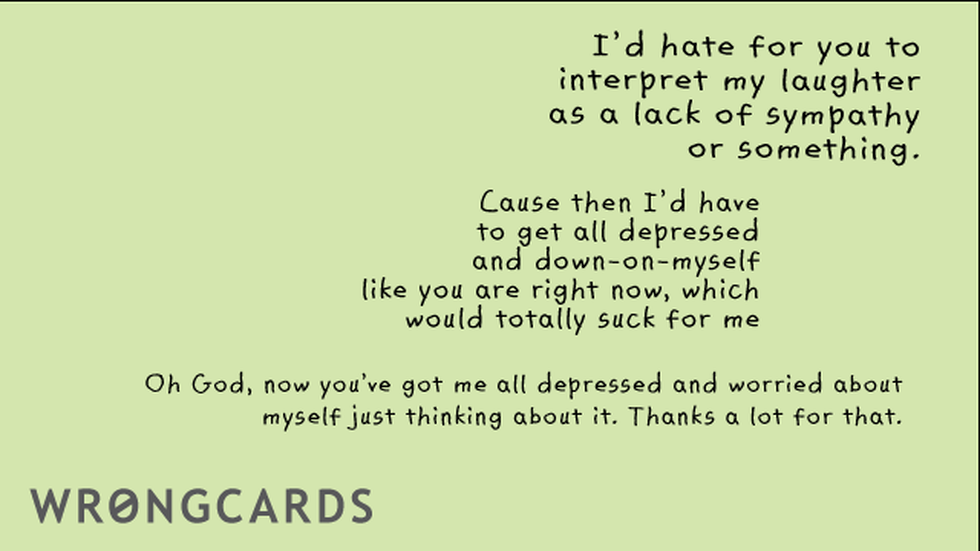 Sympathy Ecard with text: id hate for you to interpret my as a lack of sympathy or something. cause then i'd have to get all depressed and down-on-myself, like you are right now, which would totally suck for me. Oh God now you've got me all depressed and 