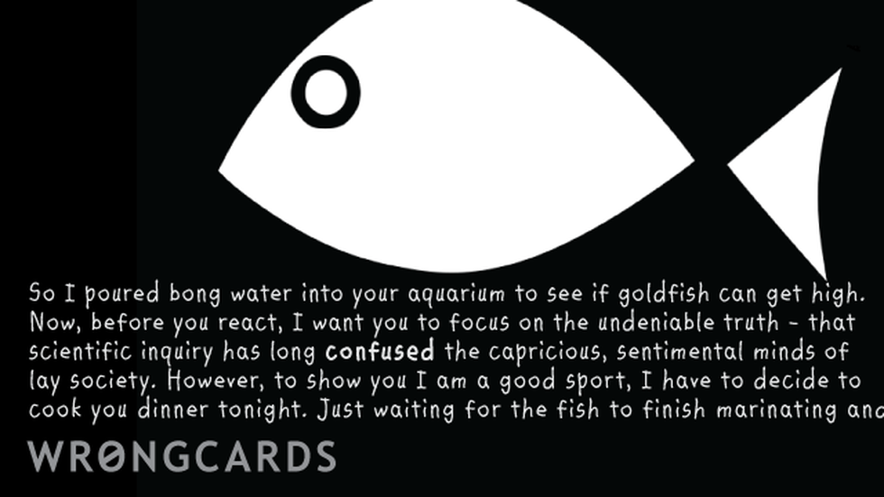 WTF Ecard with text: 'So I poured bong water into your aquarium to see if fish can get high. Now, before you react, I want you to focus on the undeniable truth - that scientific inquiry has long confused lay society. However, to show you I am a good sport, I have decided to cook you dinner tonight. Just waiting for the fish to finish marinating.' 