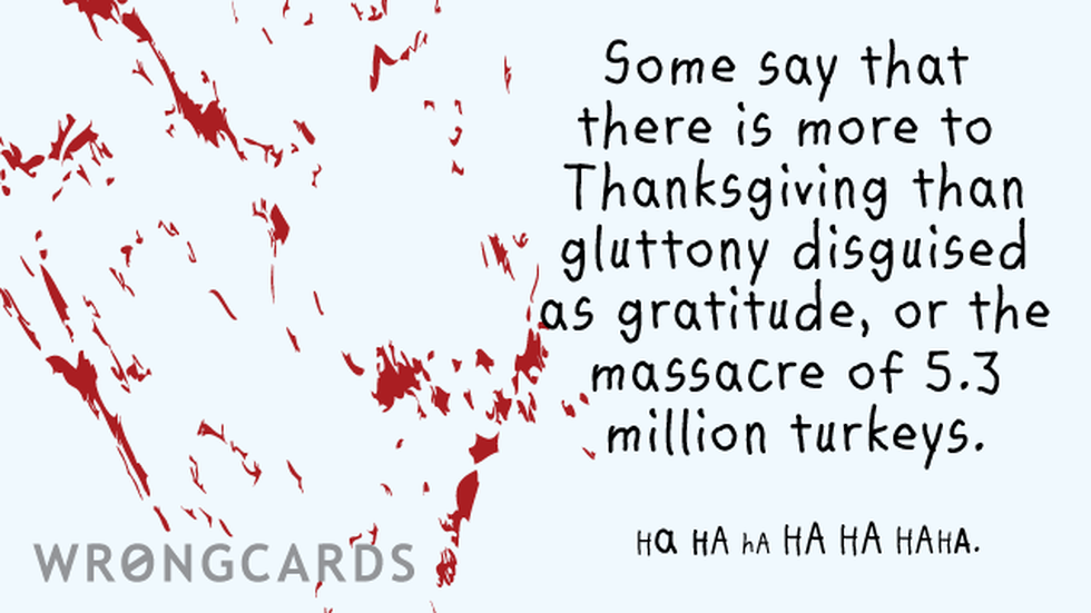 Thanksgiving Ecard with text: Some say that there is more to Thanksgiving than gluttony disguised as gratitude, or the massacre of 5.3 million turkeys. HA HA HA HA HA HAHA. 