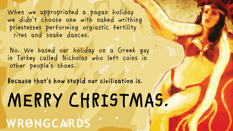 Christmas Ecard with text: When we appropriated a pagan holiday,we didnt choose one with naked writhing priestesses performing orgiastic fertility rites and snake dances. No. We based our holiday on a Turkish guy called Nicholas who left coins in peoples shoes. 