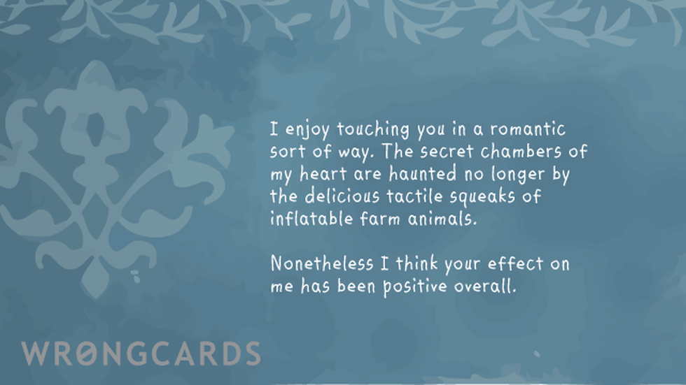 Love Ecard with text: I enjoy touching you in a romantic sort of way. The secret chambers of my heart are haunted no longer by the delicious tactile squeak of inflatable farm animals. Nonetheless I think your effect on me has been positive overall. 