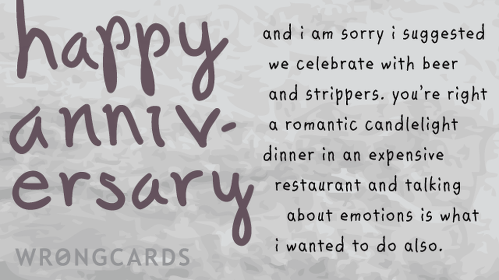 Anniversaries Ecard with text: and i am sorry i suggested we celebrate with beer and strippers. you're right a romantic candlelight dinner in an expensive restaurant and talking about emotions is what i wanted to do also., , , , 