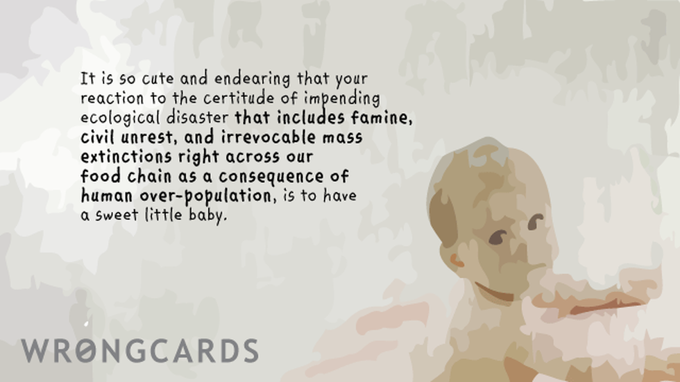 Baby Ecard with text: It is so cute and endearing that your reaction to the certitude of an impending ecological disaster that includes famine,civil-unrest, and irreversible mass extinctions right across our entire food chain as a consequence of human overpopulation, is to hav 