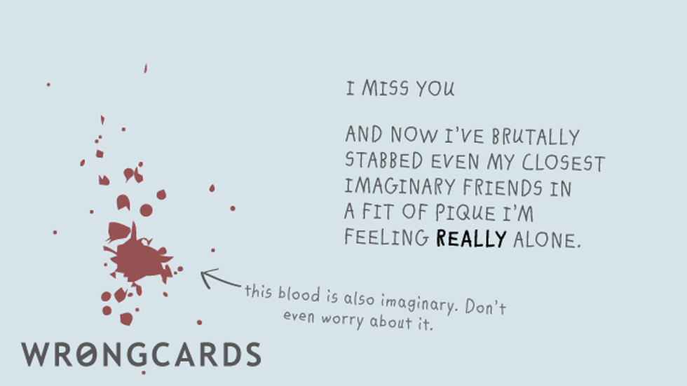 Missing You Ecard with text: I miss you.And now Ive brutally stabbed even my closest imaginary friends in a fit of pique Im feeling REALLY alone. This blood is also imaginary. Don't even worry about it. 