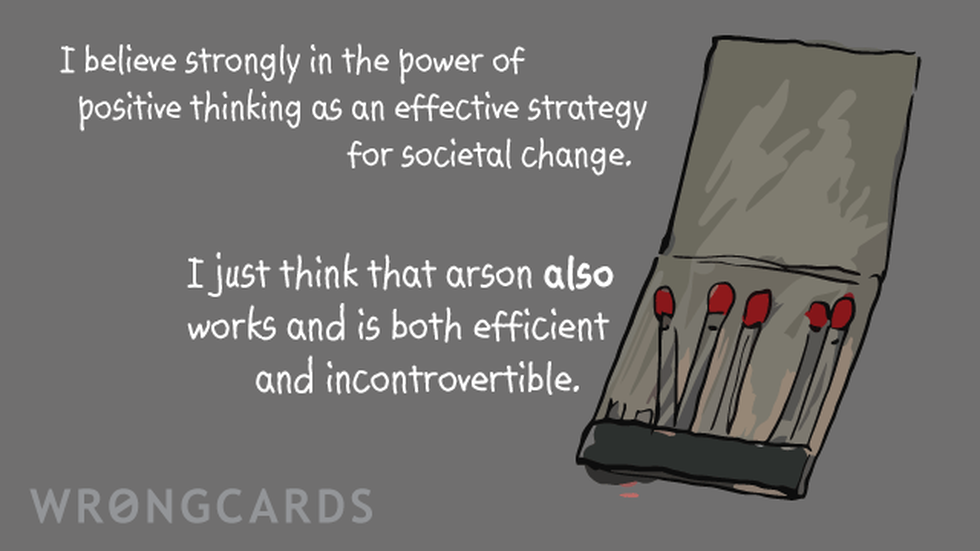 Inspirational Ecard with text: I believe strongly in the power of positive thinking as an effective strategy for societal change.I just think that arson also works and is both efficient and incontrovertible. 