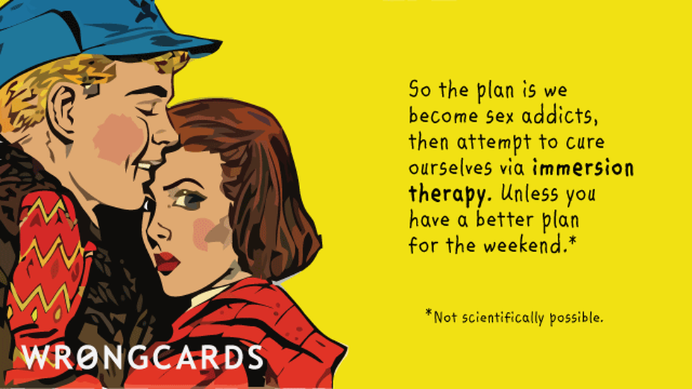 Flirting Ecard with text: So the plan is we become sex addicts, then attempt to cure ourselves via immersion therapy. Unless you have a better plan for the weekend (not scientifically possible). 