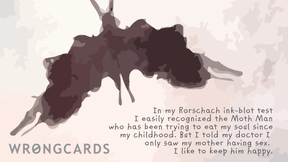 WTF Ecard with text: In my Rorschach ink-blot test I easily recognized the Moth Man who has been trying to eat my soul since my childhood. But I told the doctor I only saw my mother having sex. I like to make him happy. 