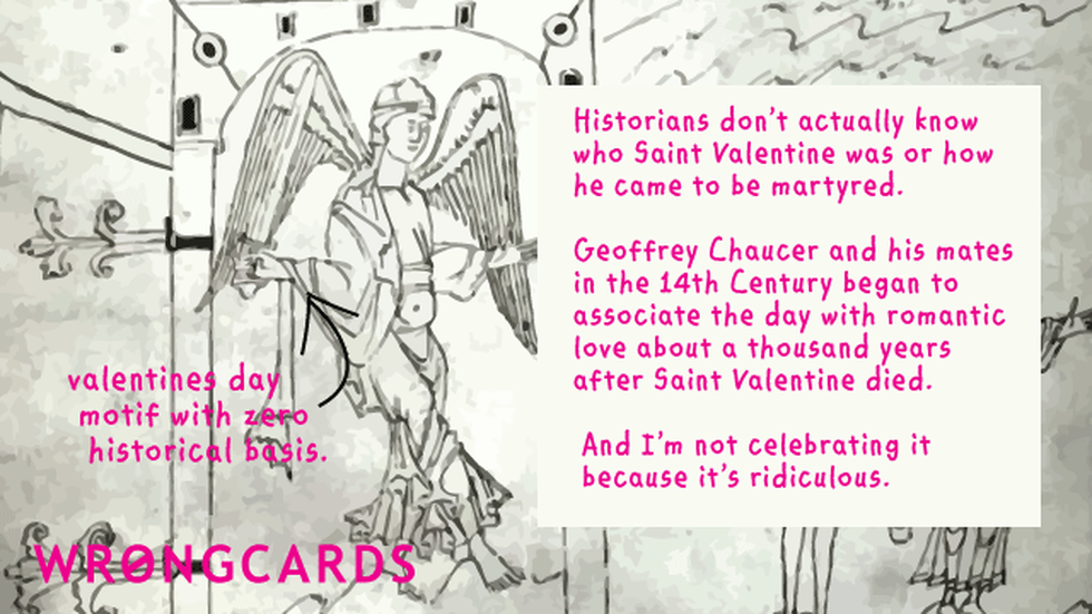 Valentines Ecard with text: Historians dont actually know who St Valentine was or how he became martyred. Chaucer and his mates in the 14th Century began to associate the day with romantic love about a thousand years after he died. And I'm not celebrating it because it's ridiculous.