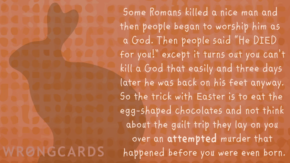 Easter Greetings Ecard with text: Some Romans killed a nice man and then people began to worship him as a God. Then people said 'He DIED for you!? except it turns out you can't kill a God that easily and three days later he was back on his feet anyway. 