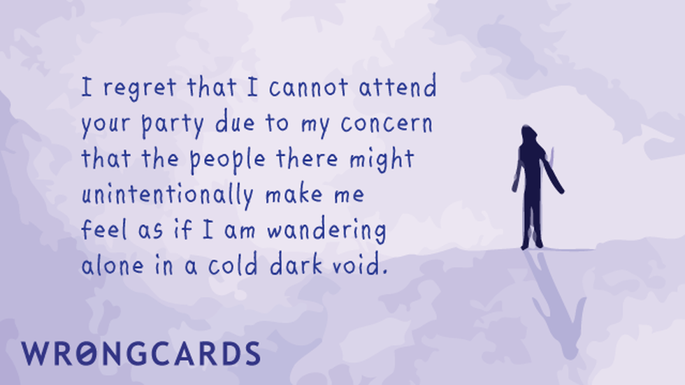 Excuses Ecard with text: I regret I cannot attend your party due to my concern that the people there might unintentionally make me feel as if I am wandering alone in a cold dark void. 