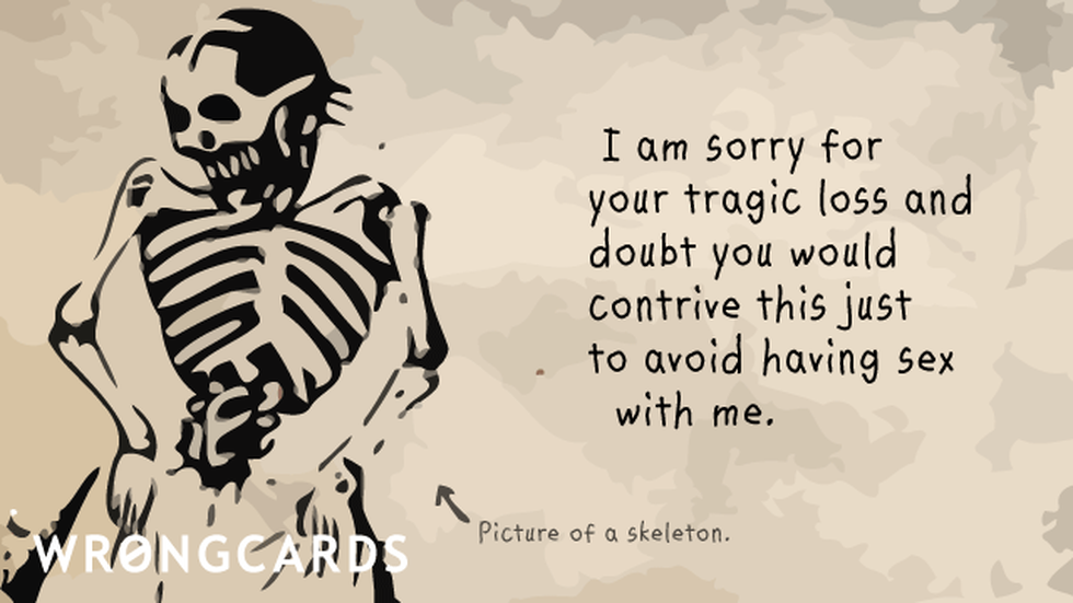 Sympathy Ecard with text: I am sorry for your tragic loss and doubt you would contrive this just to avoid having sex with me. 