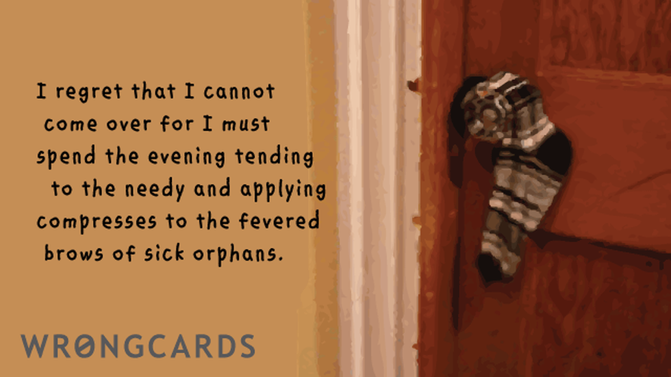 Excuses Ecard with text: I regret that I cannot come over, but I must spend the evening attending to the needy and applying compresses to the fevered brows of sick orphans. 