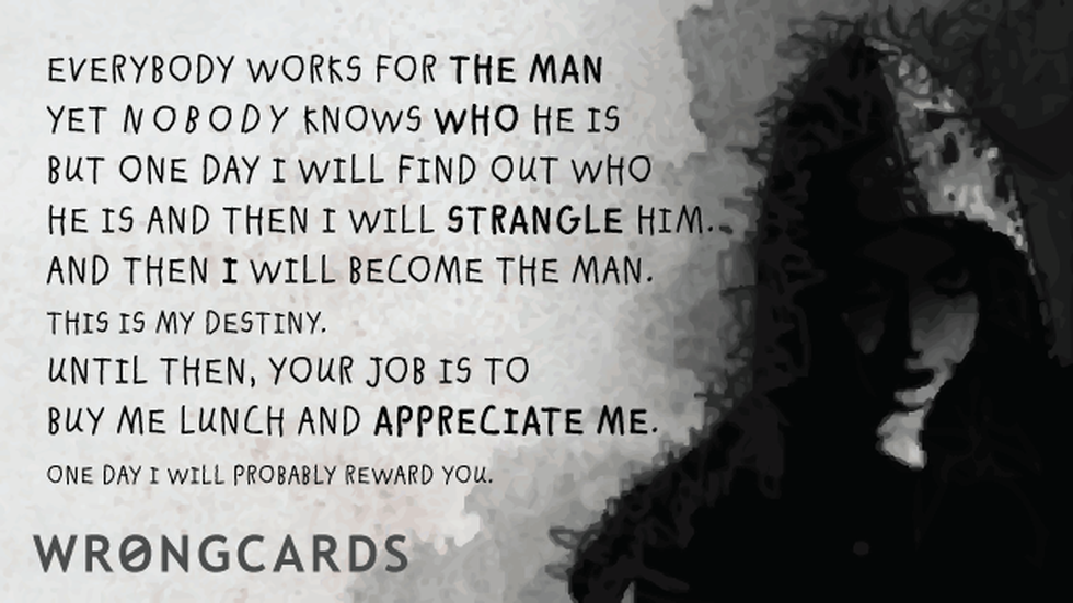 Workplace Ecard with text: Everybody works for the man. But nobody knows who the man is. But one day I will find out who he is and strangle him. And then I will be the man. Until then, your job is to buy me lunch and appreciate me. Later I will probably reward you. 