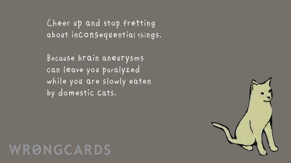 CheerUp Ecard with text: Cheer up and stop fretting about inconsequential things. Because brain aneuryisms can leave you paralyzed while you are slowly eaten by domestic cats. 