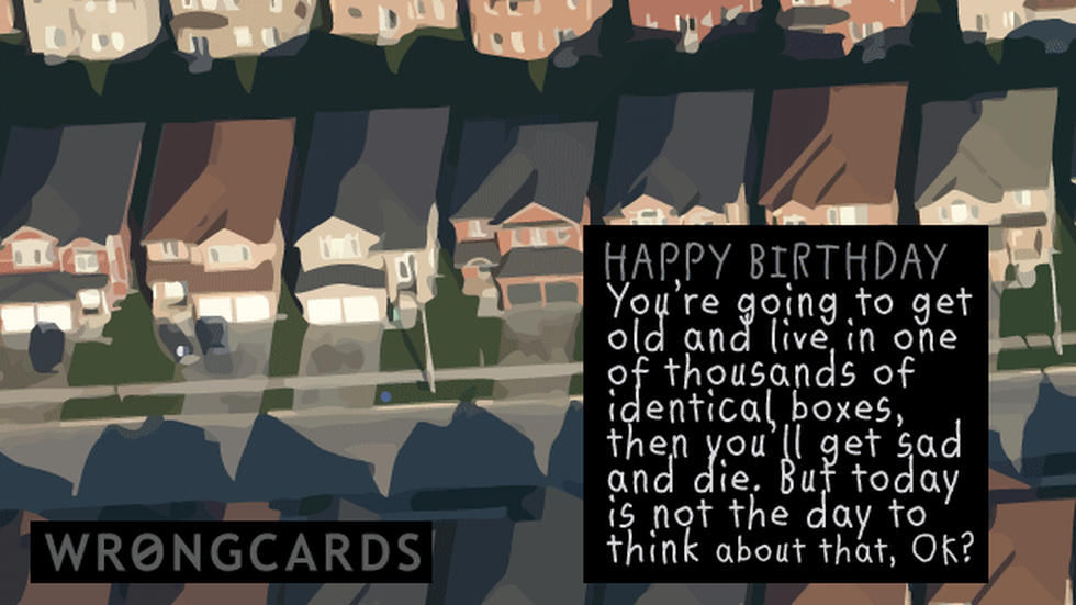 Birthday Ecard with text: Happy Birthday. You're going to get old and live in one of thousands of identical boxes and then get sad and die. But today is not the day to think about that, ok? 