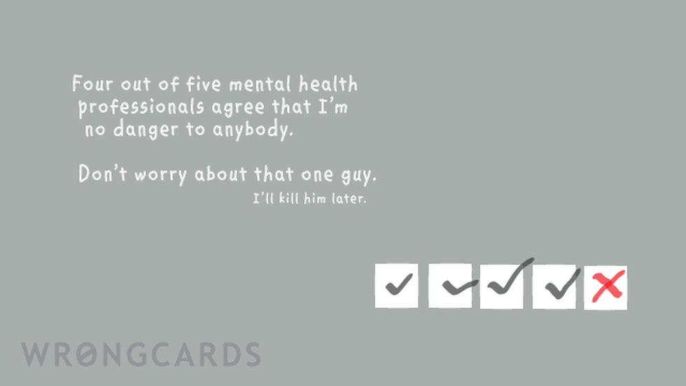 WTF Ecard with text: Four out of five mental health professionals agree that i'm no danger to anybody. Don't worry about that one guy, I'll kill him later. 