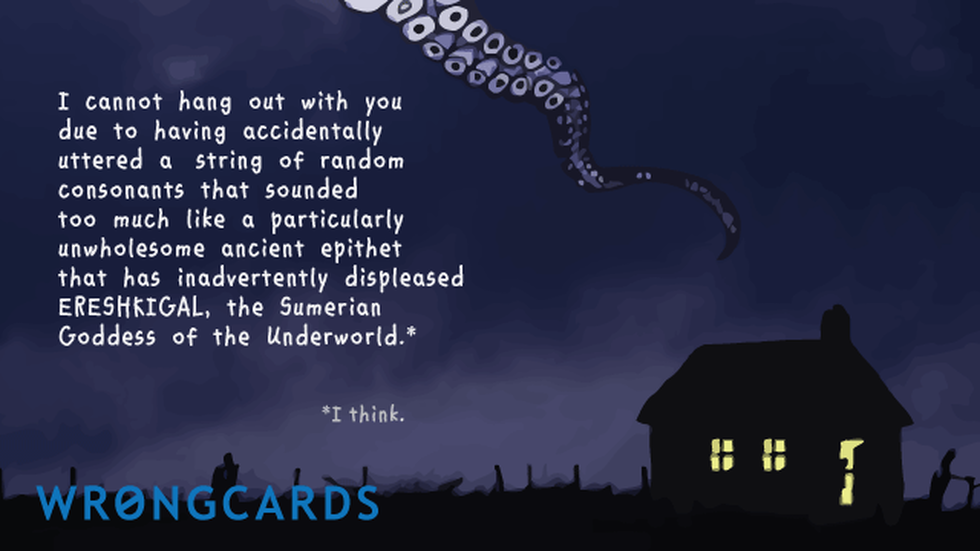 Excuses Ecard with text: I cannot hang out with you due to having accidentally uttered a string of random consonants that sounded too much like a particularly unwholesome ancient epithet that has inadvertently displeased Ereshkigal, the Sumerian Goddess of the Underworld. 