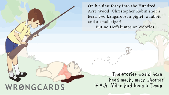 WTF Ecard with text: on his first foray into the hundred acre wood, christopher robin shot a bear, two kangaroos, a piglet, a rabbit and a small tiger. but no heffalumps or woozles.the stories would have been much, much shorter if a.a.milne had been texan. 