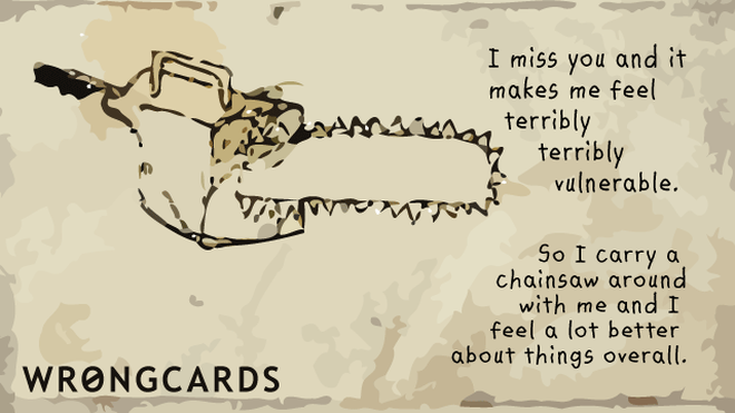 Missing You Ecard with text: I miss you and it makes me feel terribly terribly vulnerable So I carry a chainsaw around with me and feel a lot better about things overall. 