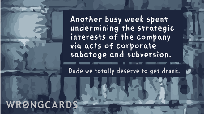 Workplace Ecard with text: Another busy week spent undermining the strategic interests of the company via acts of corporate sabotage and subversion. Dude we totally deserve to get drunk. 