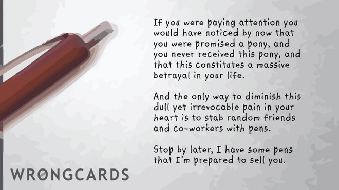 Workplace Ecard with text: If you were paying attention you would have realized by now that you were promised a pony, but you never received this pony, and that this constitutes a massive betrayal in your life. And the only way to diminish this dull yet irrevocable pain in your heart is to stab random friends and co-workers with pens. Stop by later, I have some pens I'm prepared to sell you.