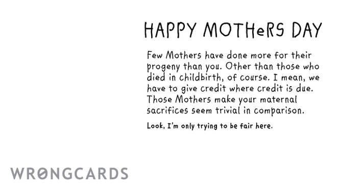 Mother's Day Ecard with text: Happy Mothers Day Few Mothers have done more for their progeny than you. Excepting those who died in childbirth of course. I mean, we have to give credit where credit is due. Those Mothers make your maternal sacrifices seem trivial. 