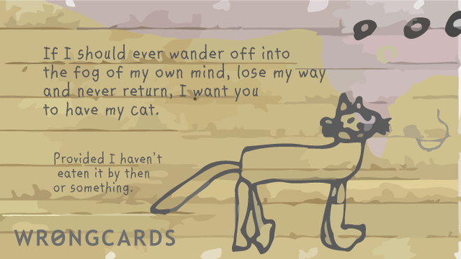 WTF Ecard with text: If I should ever wander off into the fog in my mind, lose my way and never return, I want you to have my cat. Provided I havent eaten it by then or something. 