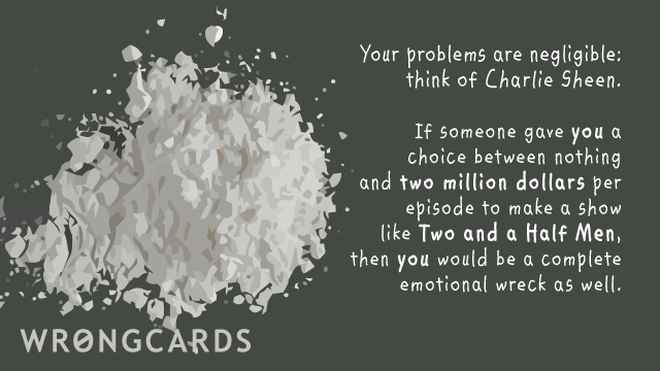 Celebrity Ecard with text: Your problems are negligible, think of Charlie Sheen. If someone gave YOU a choice between nothing and two million dollars to make a show like Two and a Half Men, you'd be a complete emotional wreck as well. 