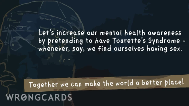 let's increase our mental health awareness by pretending we have Tourette's Syndrome. Whenever, say, we find ourselves having sex. together we can make this world a better place! 