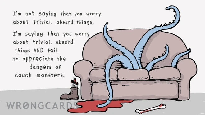 I'm not saying that you worry about trivial, absurd things. I'm saying that you worry about trivial, absurd things AND fail to appreciate the dangers of couch monsters. (Picture of a couch with tentacles.) 