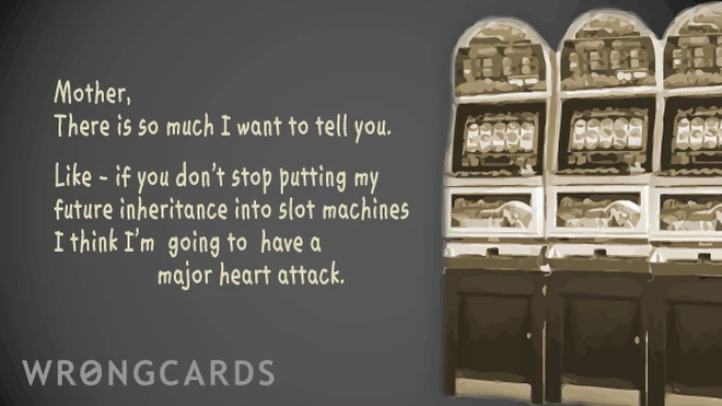 mother, there is so much i want to tell you. like - if you don't stop putting my future inheritance into slot machines I think I'm going to have a major heart attack. 