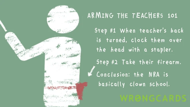 Arming the teachers 101. Step 1, when teacher's back is turned, clock them over the head with a stapler. Step 2, take their firearm. Now you're an angry adolescent with a gun. Conclusion: the NRA is basically clown school.