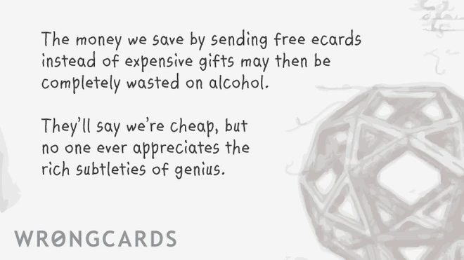 The money we save by sending free ecards instead of expensive gifts may then be completely wasted on alcohol. they'll say we're cheap, but no one ever appreciates the rich subtleties of genius. 