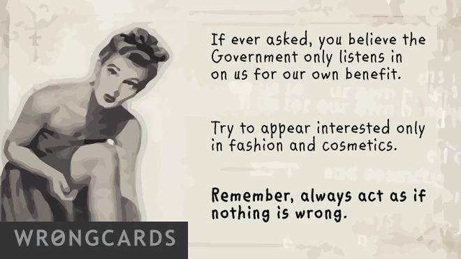 if ever asked, you believe the government only listens in on us for our own benefit. try and appear interested only in fashion and cosmetics. remember, always act as if nothing is wrong. 