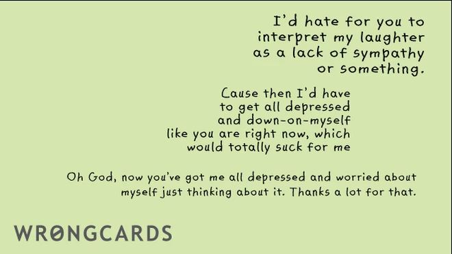 id hate for you to interpret my as a lack of sympathy or something. cause then i'd have to get all depressed and down-on-myself, like you are right now, which would totally suck for me. Oh God now you've got me all depressed and 