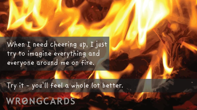 When i need cheering up, i just try to imagine everything and everyone around me on fire. try it - you'll feel a whole lot better. 