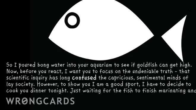 'So I poured bong water into your aquarium to see if fish can get high. Now, before you react, I want you to focus on the undeniable truth - that scientific inquiry has long confused lay society. However, to show you I am a good sport, I have decided to cook you dinner tonight. Just waiting for the fish to finish marinating.' 