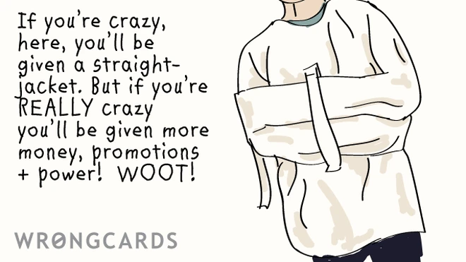 If youre crazy, here, youll be given a straight-jacket. But if you re REALLY crazy youll be given more money, promotions + power! WOOT! 