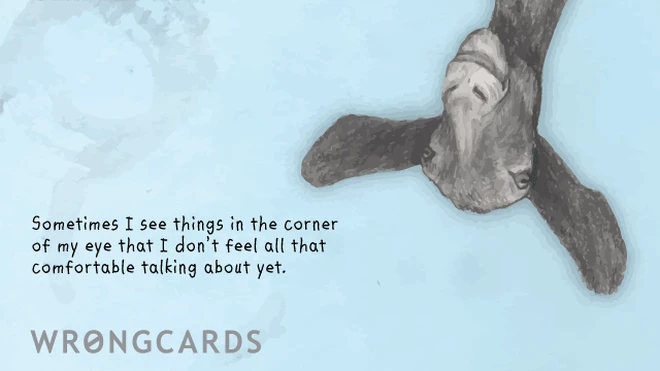 Sometimes I see thing in the corner of my eye that I don't feel all that comfortable talking about yet. 