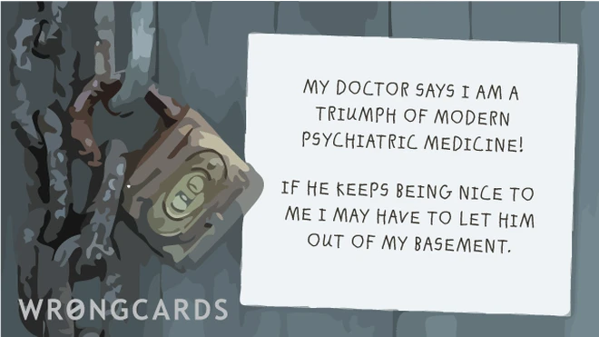 My doctor says I am a triumph of modern psychiatric medicine! If he keeps being nice to me I may have to let him out of my basement. 