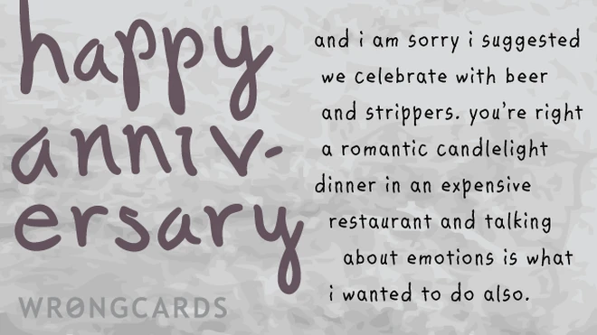 and i am sorry i suggested we celebrate with beer and strippers. you're right a romantic candlelight dinner in an expensive restaurant and talking about emotions is what i wanted to do also., , , , 