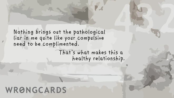 Nothing quite brings out the pathological liar in me like your compulsive need to be complimented. That is what makes this a healthy relationship. 