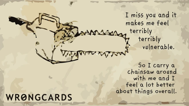 I miss you and it makes me feel terribly terribly vulnerable So I carry a chainsaw around with me and feel a lot better about things overall. 