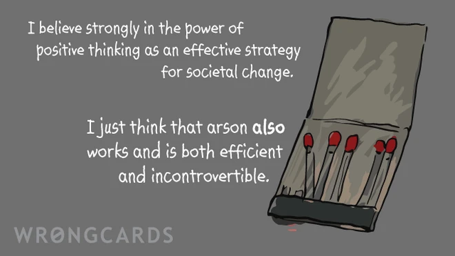 I believe strongly in the power of positive thinking as an effective strategy for societal change.I just think that arson also works and is both efficient and incontrovertible. 