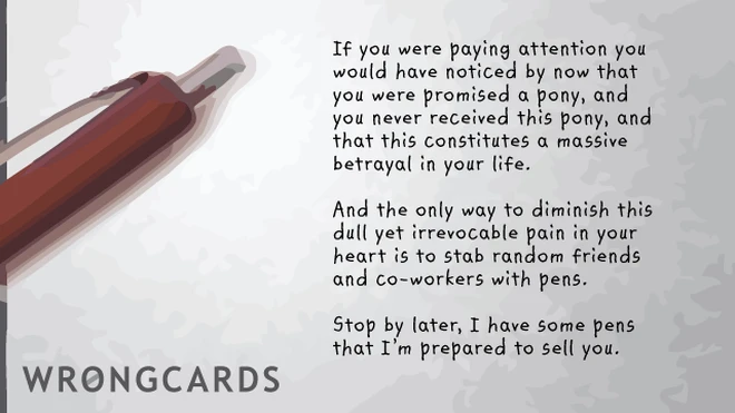 If you were paying attention you would have realized by now that you were promised a pony, but you never received this pony, and that this constitutes a massive betrayal in your life. And the only way to diminish this dull yet irrevocable pain in your heart is to stab random friends and co-workers with pens. Stop by later, I have some pens I'm prepared to sell you.