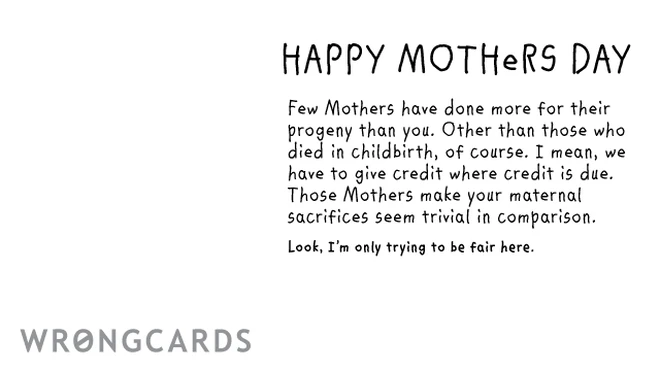 Happy Mothers Day Few Mothers have done more for their progeny than you. Excepting those who died in childbirth of course. I mean, we have to give credit where credit is due. Those Mothers make your maternal sacrifices seem trivial. 