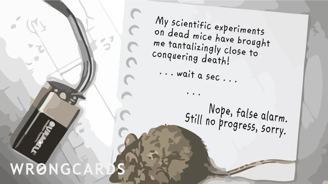 My scientific experiments on dead mice have brought me tantalizingly close to conquering death ! ... Wait a sec ... Nope, false alarm. Still no progress, sorry. 