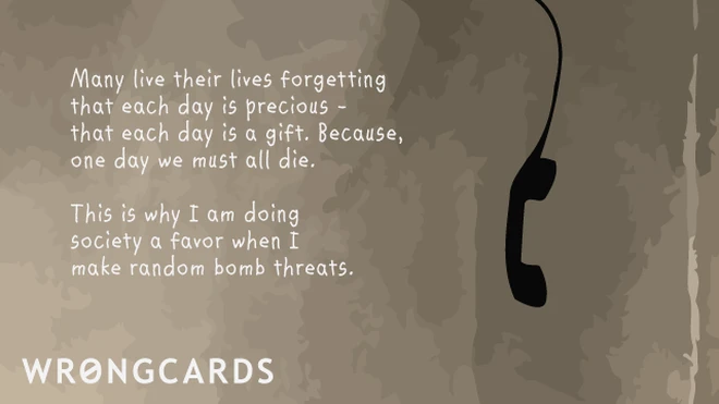 Many live their lives forgetting that each day is precious. This is why I'm doing society a favor when I make random bomb threats. 