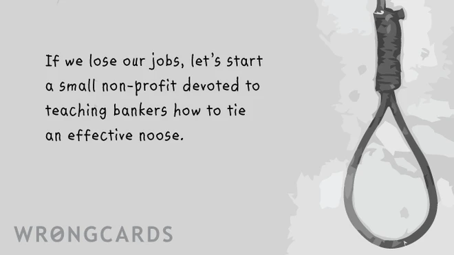 If we lose our jobs, let's start a small non-profit devoted to teaching bankers on Wall Street how to tie an effective noose. ps. yes I know i'm a genius. 