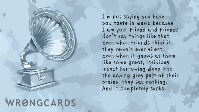 I'm not saying you have bad taste in music because I am your friend and friends don't say things like that. Even when it's right. Even when it's wrong. Because then it's just some kind of great, insidious insect burrowing deep into the aching grey pulp of their brains, they say nothing. And it completely sucks.